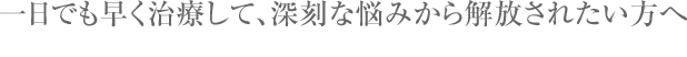 一日でも早く治療して、深刻な悩みから解放されたい方へ