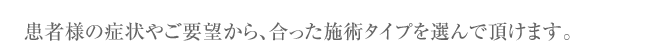 患者様の症状やご要望から、合った施術タイプを選んで頂けます。